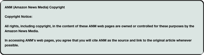 ANM (Amazon News Media) CopyrightCopyright Notice:All rights, including copyright, in the content of these ANM web pages are owned or controlled for these purposes by the Amazon News Media.In accessing ANM’s web pages, you agree that you will cite ANM as the source and link to the original article whenever possible.